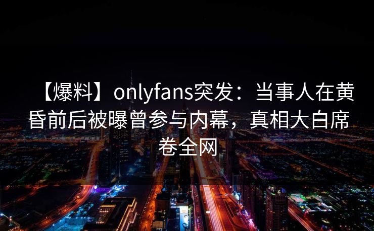 【爆料】onlyfans突发：当事人在黄昏前后被曝曾参与内幕，真相大白席卷全网