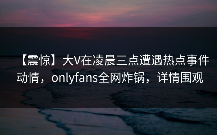 【震惊】大V在凌晨三点遭遇热点事件 动情，onlyfans全网炸锅，详情围观