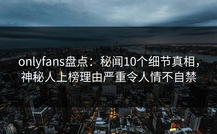 onlyfans盘点：秘闻10个细节真相，神秘人上榜理由严重令人情不自禁