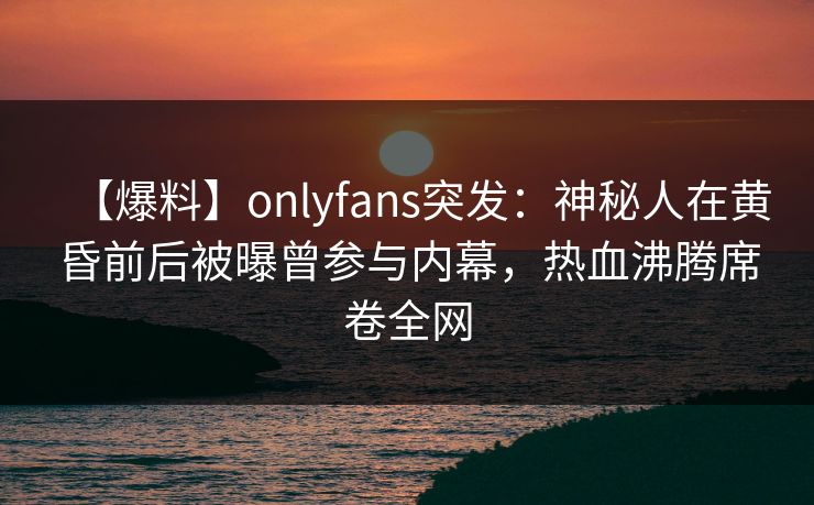 【爆料】onlyfans突发：神秘人在黄昏前后被曝曾参与内幕，热血沸腾席卷全网