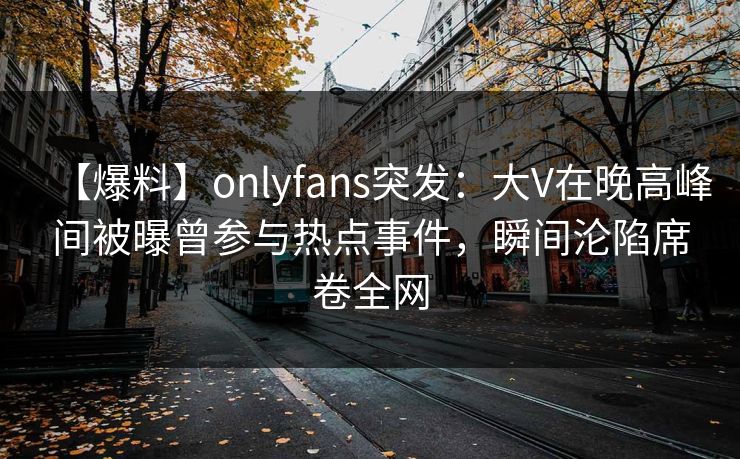 【爆料】onlyfans突发：大V在晚高峰间被曝曾参与热点事件，瞬间沦陷席卷全网