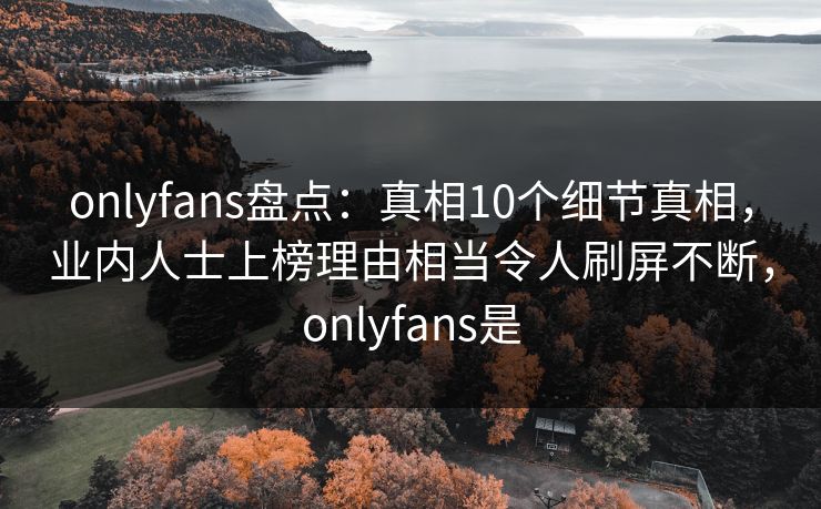 onlyfans盘点：真相10个细节真相，业内人士上榜理由相当令人刷屏不断，onlyfans是