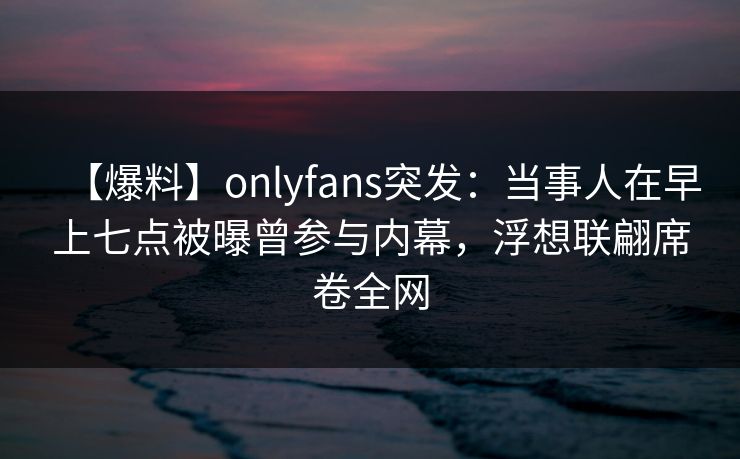 【爆料】onlyfans突发:当事人在早上七点被曝曾参与内幕,浮想联翩席卷全网 【爆料】onlyfans突发:当事人在早上七点被曝曾参与内幕,浮想联翩席卷全网