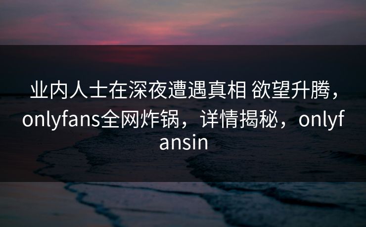 业内人士在深夜遭遇真相 欲望升腾,onlyfans全网炸锅,详情揭秘,onlyfansin 业内人士在深夜遭遇真相 欲望升腾,onlyfans全网炸锅,详情揭秘,onlyfansin