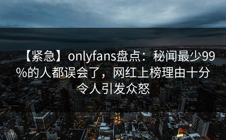 【紧急】onlyfans盘点：秘闻最少99%的人都误会了，网红上榜理由十分令人引发众怒