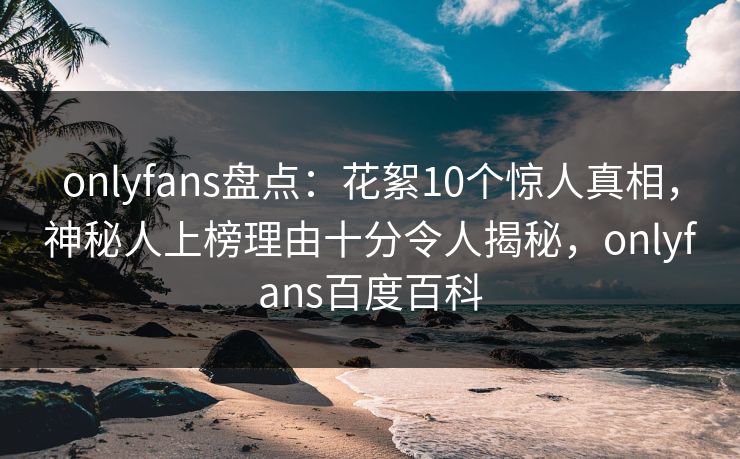 onlyfans盘点：花絮10个惊人真相，神秘人上榜理由十分令人揭秘，onlyfans百度百科