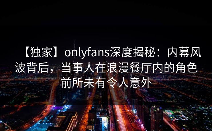 【独家】onlyfans深度揭秘：内幕风波背后，当事人在浪漫餐厅内的角色前所未有令人意外