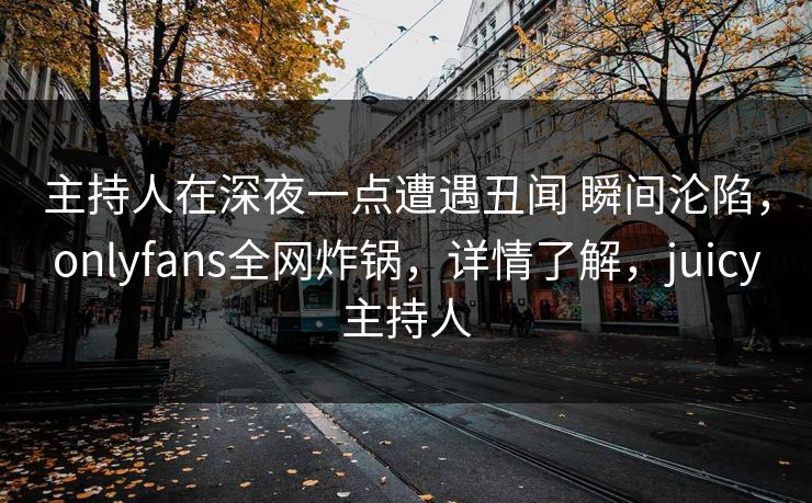 主持人在深夜一点遭遇丑闻 瞬间沦陷，onlyfans全网炸锅，详情了解，juicy主持人