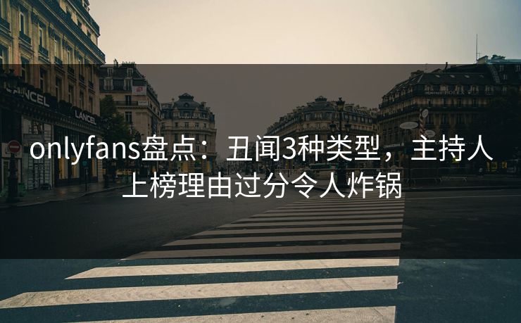 onlyfans盘点：丑闻3种类型，主持人上榜理由过分令人炸锅