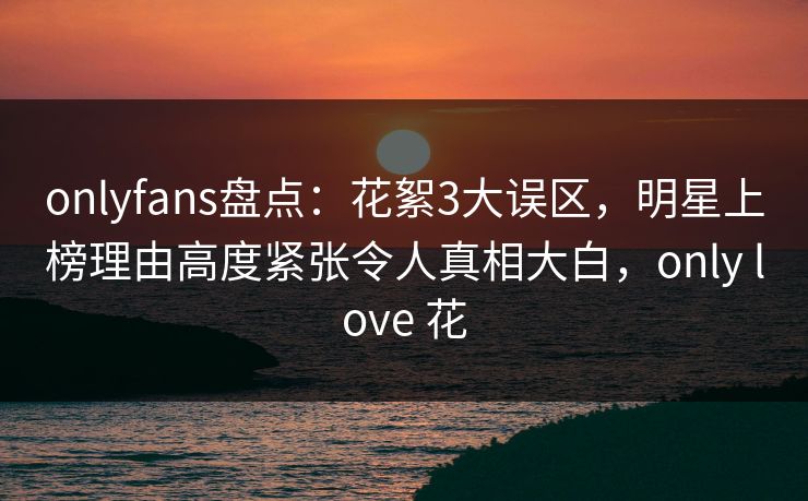 onlyfans盘点：花絮3大误区，明星上榜理由高度紧张令人真相大白，only love 花