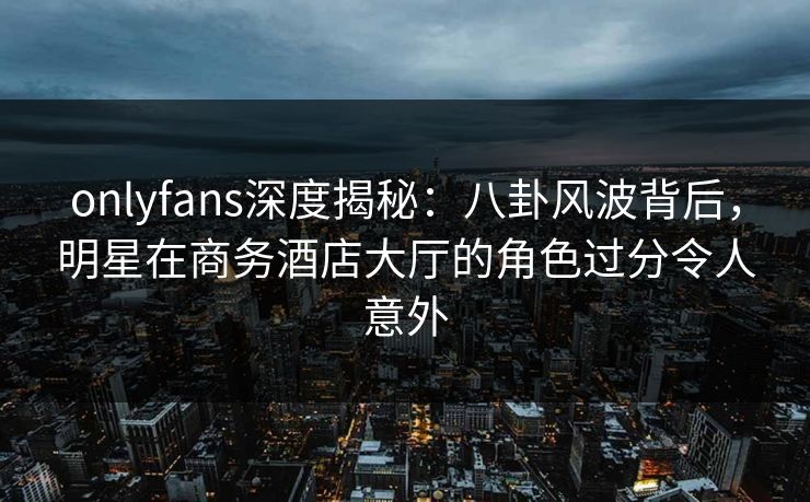onlyfans深度揭秘：八卦风波背后，明星在商务酒店大厅的角色过分令人意外