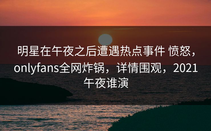 明星在午夜之后遭遇热点事件 愤怒，onlyfans全网炸锅，详情围观，2021午夜谁演