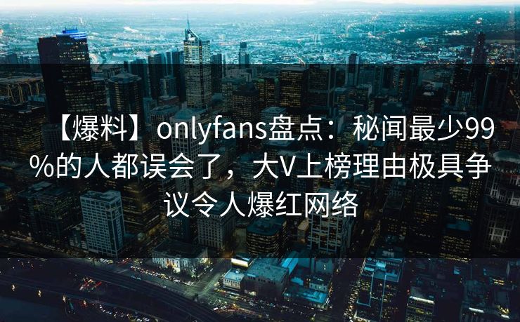 【爆料】onlyfans盘点：秘闻最少99%的人都误会了，大V上榜理由极具争议令人爆红网络