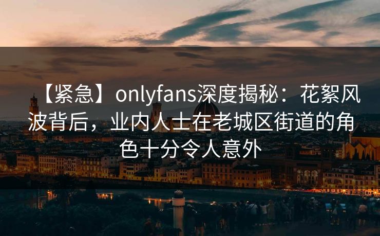 【紧急】onlyfans深度揭秘：花絮风波背后，业内人士在老城区街道的角色十分令人意外