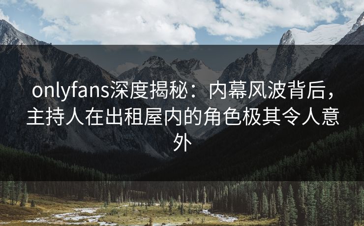 onlyfans深度揭秘：内幕风波背后，主持人在出租屋内的角色极其令人意外