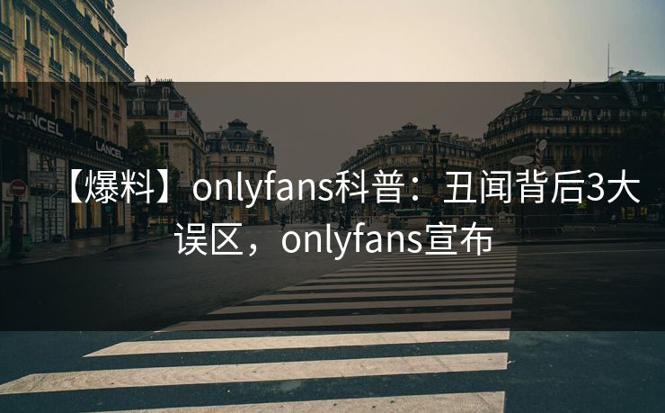 【爆料】onlyfans科普：丑闻背后3大误区，onlyfans宣布