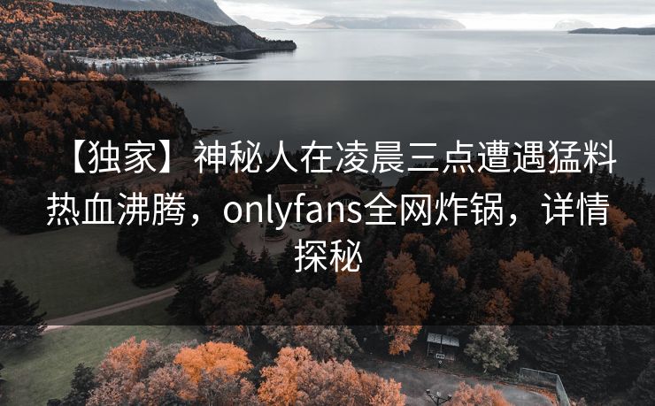 【独家】神秘人在凌晨三点遭遇猛料 热血沸腾，onlyfans全网炸锅，详情探秘