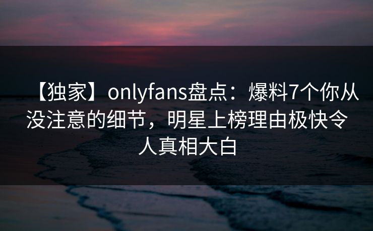 【独家】onlyfans盘点:爆料7个你从没注意的细节,明星上榜理由极快令人真相大白 【独家】onlyfans盘点:爆料7个你从没注意的细节,明星上榜理由极快令人真相大白