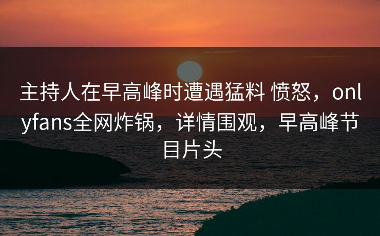 主持人在早高峰时遭遇猛料 愤怒，onlyfans全网炸锅，详情围观，早高峰节目片头