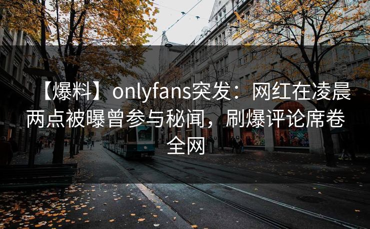 【爆料】onlyfans突发：网红在凌晨两点被曝曾参与秘闻，刷爆评论席卷全网