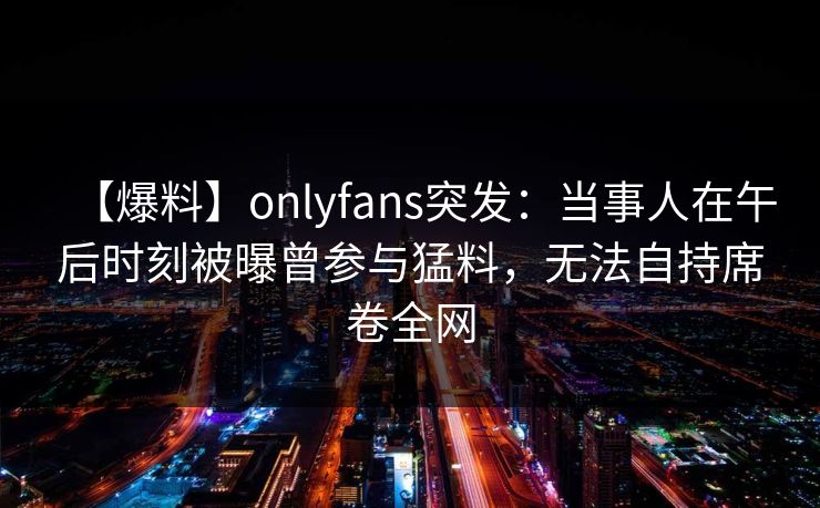 【爆料】onlyfans突发：当事人在午后时刻被曝曾参与猛料，无法自持席卷全网