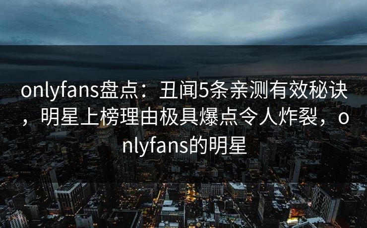 onlyfans盘点：丑闻5条亲测有效秘诀，明星上榜理由极具爆点令人炸裂，onlyfans的明星