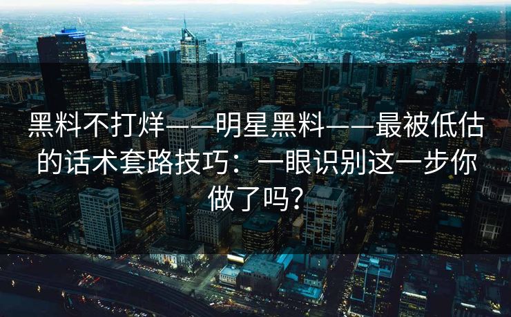 黑料不打烊——明星黑料——最被低估的话术套路技巧：一眼识别这一步你做了吗？