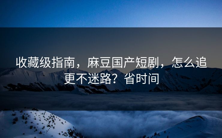 收藏级指南，麻豆国产短剧，怎么追更不迷路？省时间