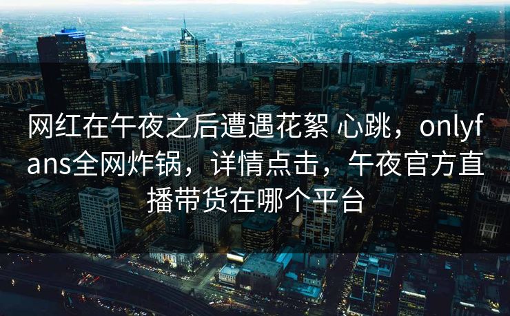 网红在午夜之后遭遇花絮 心跳，onlyfans全网炸锅，详情点击，午夜官方直播带货在哪个平台