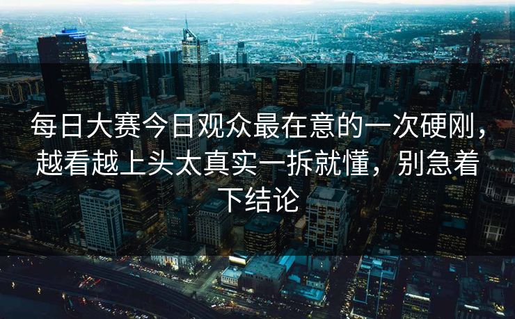 每日大赛今日观众最在意的一次硬刚，越看越上头太真实一拆就懂，别急着下结论