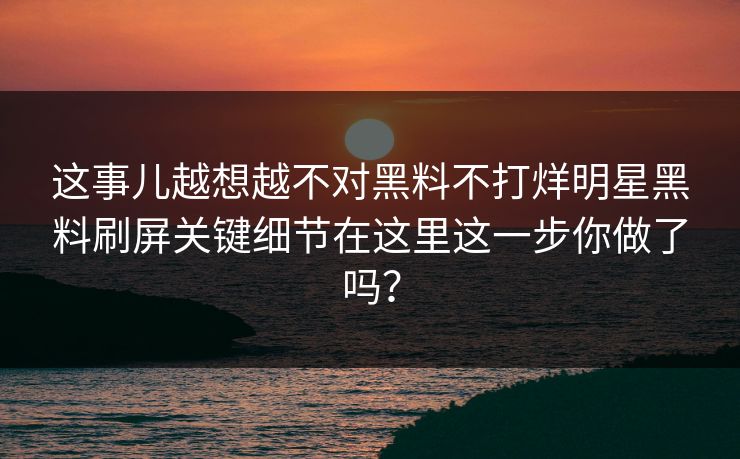 这事儿越想越不对黑料不打烊明星黑料刷屏关键细节在这里这一步你做了吗？
