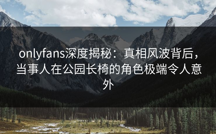 onlyfans深度揭秘：真相风波背后，当事人在公园长椅的角色极端令人意外