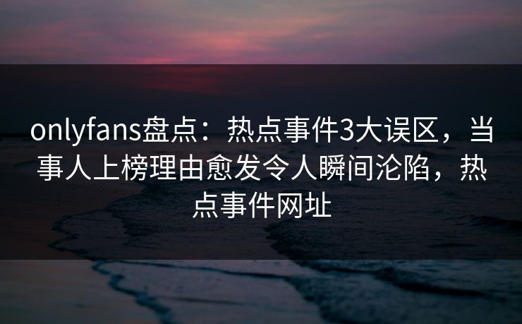 onlyfans盘点：热点事件3大误区，当事人上榜理由愈发令人瞬间沦陷，热点事件网址