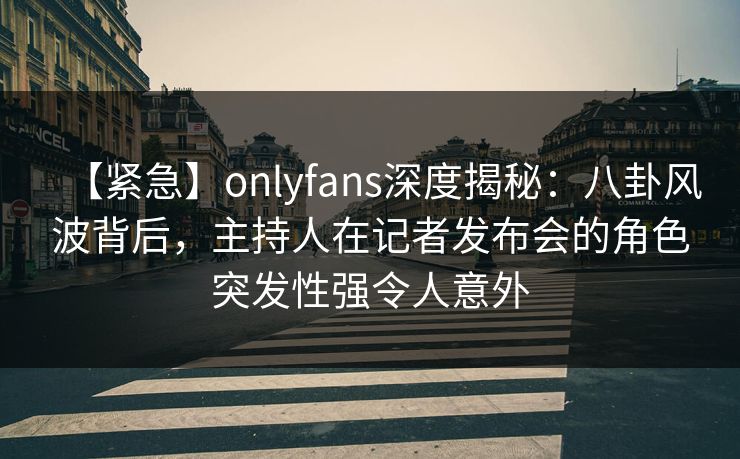 【紧急】onlyfans深度揭秘：八卦风波背后，主持人在记者发布会的角色突发性强令人意外