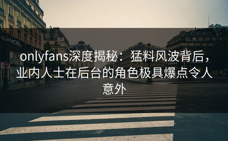 onlyfans深度揭秘：猛料风波背后，业内人士在后台的角色极具爆点令人意外