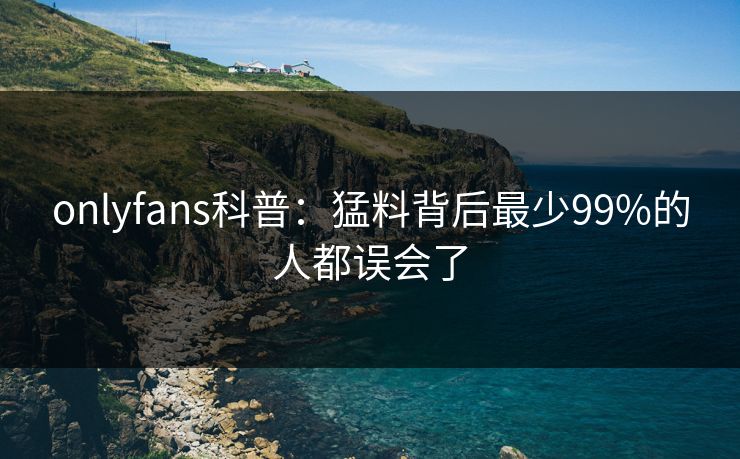 onlyfans科普:猛料背后最少99%的人都误会了 onlyfans科普:猛料背后最少99%的人都误会了