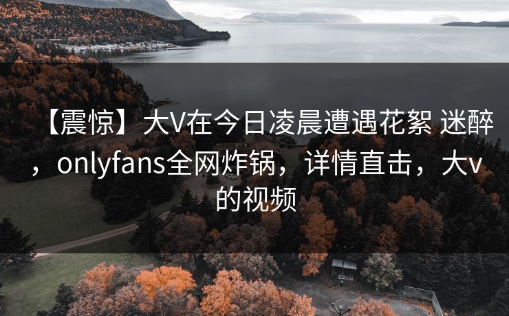 【震惊】大V在今日凌晨遭遇花絮 迷醉，onlyfans全网炸锅，详情直击，大v的视频