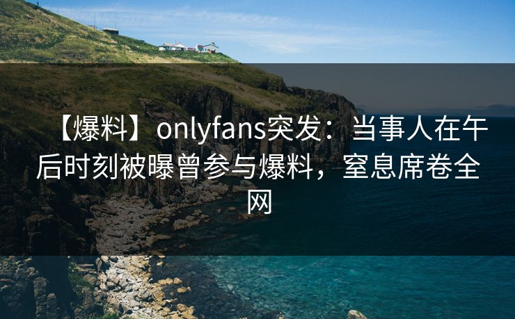 【爆料】onlyfans突发：当事人在午后时刻被曝曾参与爆料，窒息席卷全网