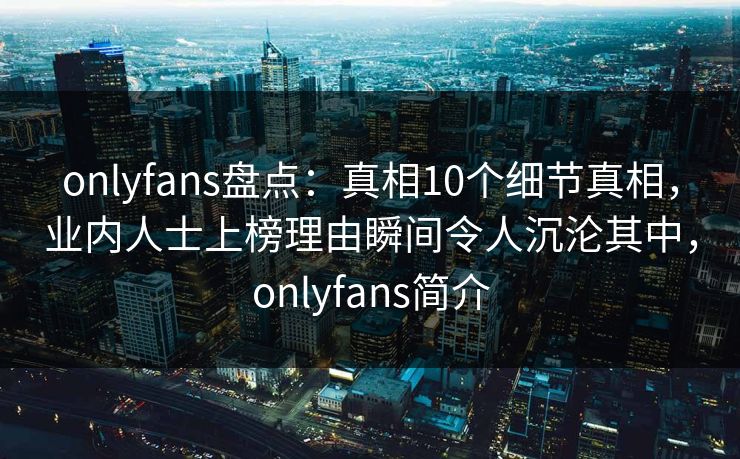 onlyfans盘点：真相10个细节真相，业内人士上榜理由瞬间令人沉沦其中，onlyfans简介