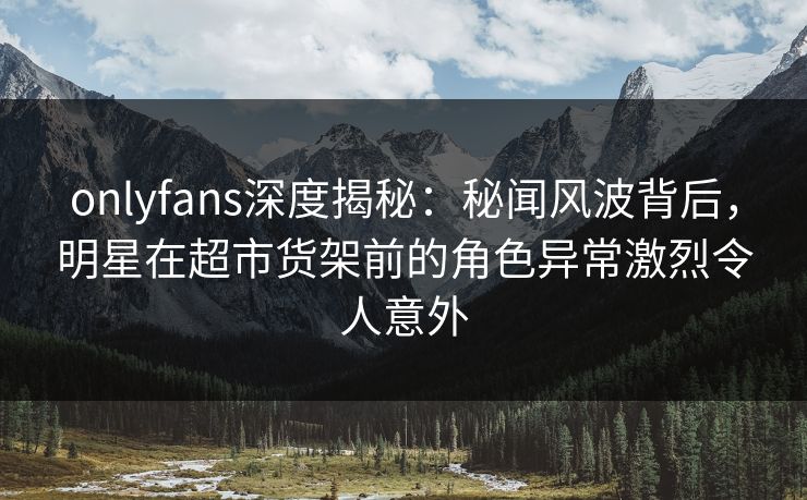 onlyfans深度揭秘：秘闻风波背后，明星在超市货架前的角色异常激烈令人意外
