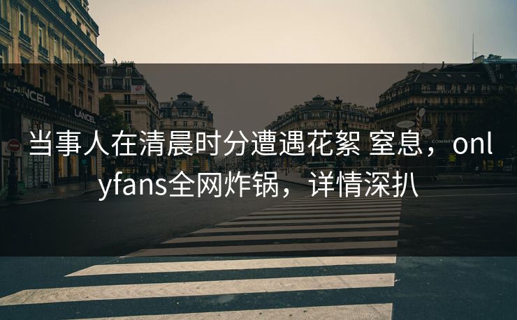 当事人在清晨时分遭遇花絮 窒息，onlyfans全网炸锅，详情深扒