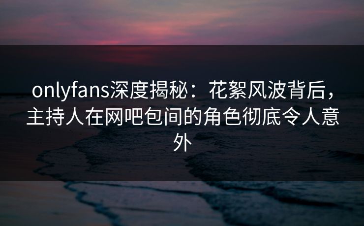 onlyfans深度揭秘：花絮风波背后，主持人在网吧包间的角色彻底令人意外