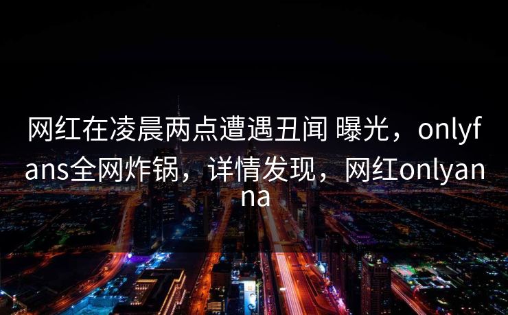 网红在凌晨两点遭遇丑闻 曝光，onlyfans全网炸锅，详情发现，网红onlyanna