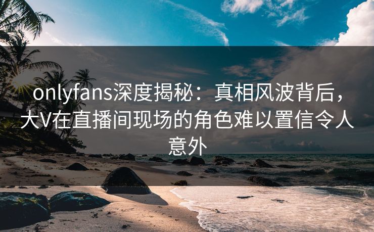 onlyfans深度揭秘：真相风波背后，大V在直播间现场的角色难以置信令人意外