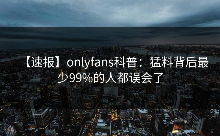【速报】onlyfans科普：猛料背后最少99%的人都误会了