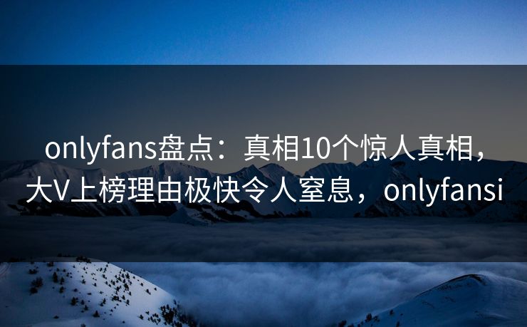 onlyfans盘点：真相10个惊人真相，大V上榜理由极快令人窒息，onlyfansi