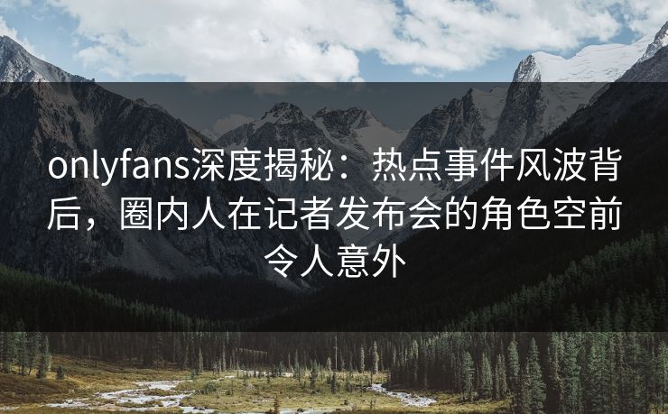 onlyfans深度揭秘:热点事件风波背后,圈内人在记者发布会的角色空前令人意外 onlyfans深度揭秘:热点事件风波背后,圈内人在记者发布会的角色空前令人意外