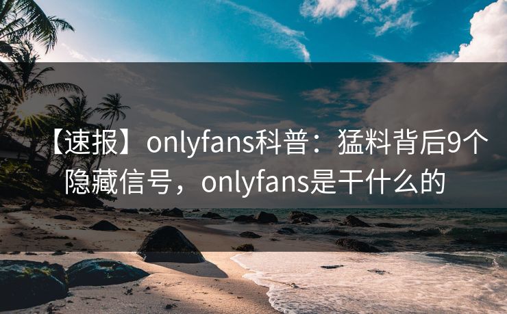 【速报】onlyfans科普：猛料背后9个隐藏信号，onlyfans是干什么的
