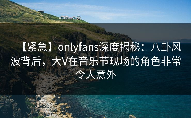 【紧急】onlyfans深度揭秘：八卦风波背后，大V在音乐节现场的角色非常令人意外