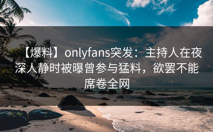 【爆料】onlyfans突发：主持人在夜深人静时被曝曾参与猛料，欲罢不能席卷全网